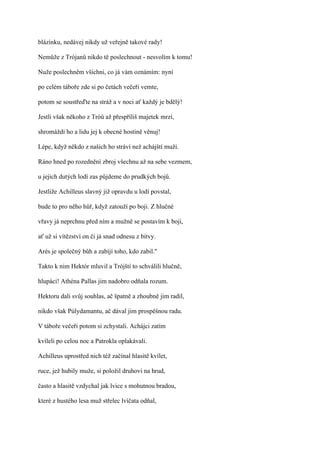 blázínku, nedávej nikdy už veřejně takové rady!

Nemůže z Trójanů nikdo tě poslechnout - nesvolím k tomu!

Nuže poslechněm všichni, co já vám oznámím: nyní

po celém táboře zde si po četách večeři vemte,

potom se soustřeďte na stráž a v noci ať každý je bdělý!

Jestli však někoho z Tróů až přespříliš majetek mrzí,

shromáždi ho a lidu jej k obecné hostině věnuj!

Lépe, když někdo z našich ho stráví než achájští muži.

Ráno hned po rozednění zbroj všechnu až na sebe vezmem,

u jejich dutých lodí zas půjdeme do prudkých bojů.

Jestliže Achilleus slavný již opravdu u lodí povstal,

bude to pro něho hůř, když zatouží po boji. Z hlučné

vřavy já neprchnu před ním a mužně se postavím k boji,

ať už si vítězství on či já snad odnesu z bitvy.

Arés je společný bůh a zabíjí toho, kdo zabil."

Takto k nim Hektór mluvil a Trójští to schválili hlučně,

hlupáci! Athéna Pallas jim nadobro odňala rozum.

Hektoru dali svůj souhlas, ač špatně a zhoubně jim radil,

nikdo však Púlydamantu, ač dával jim prospěšnou radu.

V táboře večeři potom si zchystali. Achájci zatím

kvíleli po celou noc a Patrokla oplakávali.

Achilleus uprostřed nich též začínal hlasitě kvílet,

ruce, jež hubily muže, si položil druhovi na hrud,

často a hlasitě vzdychal jak lvice s mohutnou bradou,

které z hustého lesa muž střelec lvíčata odňal,
 