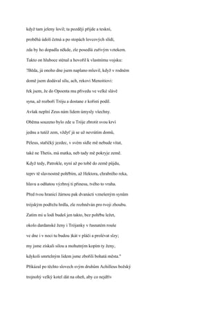 když tam jeleny lovil; ta později přijde a teskní,

proběhá údolí četná a po stopách lovcových slídí,

zda by ho dopadla někde, zle posedlá zuřivým vztekem.

Takto on hluboce sténal a hovořil k vlastnímu vojsku:

?Běda, já onoho dne jsem naplano mluvil, když v rodném

domě jsem dodával sílu, ach, rekovi Menoitiovi:

řek jsem, že do Opoenta mu přivedu ve velké slávě

syna, až rozboří Tróju a dostane z kořisti podíl.

Avšak neplní Zeus nám lidem úmysly všechny.

Oběma souzeno bylo zde u Tróje zbrotit svou krví

jednu a tutéž zem, vždyť já se už nevrátím domů,

Péleus, stařičký jezdec, v svém sídle mě nebude vítat,

také ne Thetis, má matka, neb tady mě pokryje země.

Když tedy, Patrokle, nyní až po tobě do země půjdu,

teprv tě slavnostně pohřbím, až Hektora, chrabrého reka,

hlavu a odňatou výzbroj ti přinesu, tvého to vraha.

Před tvou hranicí žárnou pak dvanácti vznešeným synům

trójským podřežu hrdla, zle rozhněván pro tvoji zhoubu.

Zatím mi u lodí budeš jen takto, bez pohřbu ležet,

okolo dardanské ženy i Trójanky v řasnatém rouše

ve dne i v noci tu budou )kát v pláči a prolévat slzy;

my jsme získali silou a mohutným kopím ty ženy,

kdykoli smrtelným lidem jsme zbořili bohatá města."

Přikázal po těchto slovech svým druhům Achilleus božský

trojnohý velký kotel dát na oheň, aby co nejdřív
 