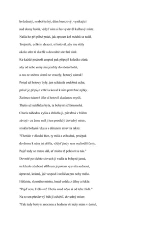 hvězdnatý, nezbořitelný, dům bronzový, vynikající

nad domy bohů, vždyť sám si ho vystavěl kulhavý mistr.

Našla ho při pilné práci, jak zpocen kol měchů se točil.

Trojnože, celkem dvacet, si hotovil, aby mu stály

okolo stěn té skvělé a dovedně stavěné síně.

Ke každé podnoži zespod pak připojil kolečko zlaté,

aby od sebe samy mu jezdily do sboru bohů,

a zas ze sněmu domů se vracely, hotový zázrak!

Potud už hotovy byly, jen scházela ozdobná ucha;

právě je připojit chtěl a koval k nim potřebné nýtky.

Zatímco takové dílo si hotovil zkušenou myslí,

Thetis už nablízku byla, ta bohyně stříbrnonohá.

Charis náhodou vyšla a zhlédla ji, půvabná v bílém

závoji - za ženu měl ji ten proslulý dovedný mistr;

stiskla bohyni ruku a s důrazem mluvila takto:

?Thetido v dlouhé říze, ty milá a ctihodná, pročpak

do domu k nám jsi přišla, vždyť jindy sem nechodíš často.

Pojď tedy se mnou dál, ať mohu tě pohostit u nás."

Dovnitř po těchto slovech ji vedla ta bohyně jasná,

na křeslo zdobené stříbrem ji potom vyzvala sednout,

úpravné, krásné, jež vespod i stoličku pro nohy mělo.

Héfaista, slavného mistra, hned volala z dílny a řekla:

?Pojď sem, Héfaiste! Thetis snad něco si od tebe žádá."

Na to ten přeslavný bůh jí odvětil, dovedný mistr:

?Tak tedy bohyni mocnou a hodnou vší úcty mám v domě,
 