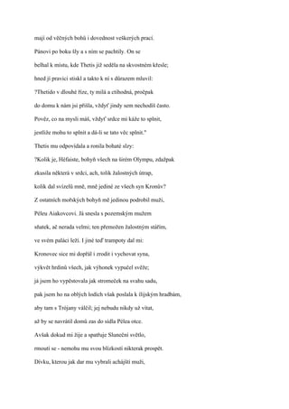 mají od věčných bohů i dovednost veškerých prací.

Pánovi po boku šly a s ním se pachtily. On se

belhal k místu, kde Thetis již seděla na skvostném křesle;

hned jí pravici stiskl a takto k ní s důrazem mluvil:

?Thetido v dlouhé říze, ty milá a ctihodná, pročpak

do domu k nám jsi přišla, vždyť jindy sem nechodíš často.

Pověz, co na mysli máš, vždyť srdce mi káže to splnit,

jestliže mohu to splnit a dá-li se tato věc splnit."

Thetis mu odpovídala a ronila bohaté slzy:

?Kolik je, Héfaiste, bohyň všech na širém Olympu, zdažpak

zkusila některá v srdci, ach, tolik žalostných útrap,

kolik dal svízelů mně, mně jediné ze všech syn Kronův?

Z ostatních mořských bohyň mě jedinou podrobil muži,

Péleu Aiakovcovi. Já snesla s pozemským mužem

sňatek, ač nerada velmi; ten přemožen žalostným stářím,

ve svém paláci leží. I jiné teď trampoty dal mi:

Kronovec sice mi dopřál i zrodit i vychovat syna,

výkvět hrdinů všech, jak výhonek vypučel svěže;

já jsem ho vypěstovala jak stromeček na svahu sadu,

pak jsem ho na oblých lodích však poslala k ílijským hradbám,

aby tam s Trójany válčil; jej nebudu nikdy už vítat,

až by se navrátil domů zas do sídla Pélea otce.

Avšak dokud mi žije a spatřuje Sluneční světlo,

rmoutí se - nemohu mu svou blízkostí nikterak prospět.

Dívku, kterou jak dar mu vybrali achájští muži,
 