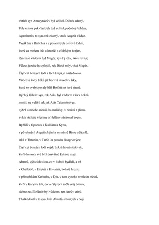 třetích syn Amarynkeův byl velitel, Diórés zdatný,

Polyxeinos pak čtvrtých byl velitel, podobný bohům,

Agasthenův to syn, rek zdatný, vnuk Augeia vládce.

Vojákům z Dúlichia a z posvátných ostrovů Echín,

které za mořem leží a hraničí s élidským krajem,

těm zase vůdcem byl Megés, syn Fýleův, Areu rovný;

Fýleus jezdec ho zplodil, rek Diovi milý, však Megés.

Čtyřicet černých lodí z těch krajů je následovalo.

Vůdcové řady Fóků již horlivě stavěli v šiky,

které se vyzbrojovaly blíž Boiótů po levé straně.

Rychlý Oileův syn, rek Aiás, byl vůdcem všech Lokrů,

menší, ne veliký tak jak Aiás Telamónovec,

nýbrž o mnoho menší, ba maličký, v brnění z plátna,

avšak Acháje všechny a Hellény překonal kopím.

Bydlili v Opoentu a Kalliaru a Kýnu,

v půvabných Augeiách jiní a ve městě Bésse a Skarfě,

také v Throniu, v Tarfě i u proudů Boagriových:

Čtyřicet černých lodí vojsk Lokrů ho následovalo,

kteří domovy své blíž posvátné Euboie mají.

Abantů, dýšících silou, co v Euboii bydleli, a též

v Chalkidě, v Eiretrii a Histaiaii, bohaté hrozny,

v přímořském Kerinthu, v Diu, v tom vysoko strmícím městě,

kteří v Karystu žili, co ve Styrech měli svůj domov,

těchto zas Elefénór byl vůdcem, ten Areův ctitel,

Chalkódontův to syn, král Abantů srdnatých v boji.
 