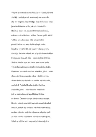 Vzápětí dvacet měchů mu foukalo do výhně, přičemž

všeliký vzdušný proud, a mohutný, zachycovaly,

aby byl při pilné práci hned po ruce slabý, hned silný;

jak si to Héfaistos přál a jak toho žádalo dílo.

Házel do pánví cín, pak měď též nezlomitelnou,

nakonec vzácné i zlato a stříbro. Pak na špalek vložil

velikou kovadlinu a do ruky uchopil silné

pádné kladivo své a do druhé uchopil kleště.

Nejdříve vytvářel štít, štít kulatý, velký a pevný,

všude jej dovedně zdobil, pak připojil obrubu lesklou,

trojitou, skvělou, a k štítu i řemen pobitý stříbrem.

Na štítě samém bylo pět vrstev a na vrchní ploše

vytvářel dovednou myslí i přečetné ozdoby skvělé.

Uprostřed znázornil zem, báň nebeskou, jakož i moře,

slunce, jež únavy nezná a měsíc v úplňku právě,

zhotovil všechny hvězdy, tu ozdobu nočního nebe,

souhvězdí Plejád a Hyad a silného Óarióna,

Medvěda, jemuž i Vůz tak často říkají lidé:

točí se na témže místě a pohlíží na Óríóna,

do proudů Ókeanových jen on se nechodí koupat.

Dvojici krásných měst též vytvořil, smrtelných lidí

sídlo: v jednom byl sňatek a slavné svatební hody;

nevěstu z ženské síně tím městem v průvodu vedli

za svitu loučí a hlučně tam zvučely svatební písně.

Mladí se točili v tanci a uprostřed zástupu jejich
 