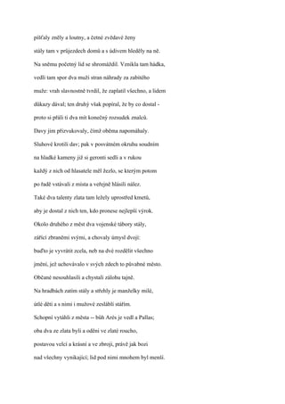 píšťaly zněly a loutny, a četné zvědavé ženy

stály tam v průjezdech domů a s údivem hleděly na ně.

Na sněmu početný lid se shromáždil. Vznikla tam hádka,

vedli tam spor dva muži stran náhrady za zabitého

muže: vrah slavnostně tvrdil, že zaplatil všechno, a lidem

důkazy dával; ten druhý však popíral, že by co dostal -

proto si přáli ti dva mít konečný rozsudek znalců.

Davy jim přizvukovaly, čímž oběma napomáhaly.

Sluhové krotili dav; pak v posvátném okruhu soudním

na hladké kameny již si geronti sedli a v rukou

každý z nich od hlasatele měl žezlo, se kterým potom

po řadě vstávali z místa a veřejně hlásili nález.

Také dva talenty zlata tam ležely uprostřed kmetů,

aby je dostal z nich ten, kdo pronese nejlepší výrok.

Okolo druhého z měst dva vojenské tábory stály,

zářící zbraněmi svými, a chovaly úmysl dvojí:

buďto je vyvrátit zcela, neb na dvé rozdělit všechno

jmění, jež uchovávalo v svých zdech to půvabné město.

Občané nesouhlasili a chystali zálohu tajně.

Na hradbách zatím stály a střehly je manželky milé,

útlé děti a s nimi i mužové zesláblí stářím.

Schopní vytáhli z města -- bůh Arés je vedl a Pallas;

oba dva ze zlata byli a oděni ve zlaté roucho,

postavou velcí a krásní a ve zbroji, právě jak bozi

nad všechny vynikající; lid pod nimi mnohem byl menší.
 