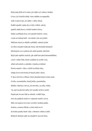 Když pak přišli až k místu, jež zdálo se k záloze vhodné,

k řece, jež sloužila tehdy všem stádům za napajedla,

sedli si právě tam, již oděni v zářící zbroji.

Seděli opodál vojska dva zvědi a číhali, zda by

spatřili stáda bravu a lesklé loudavé krávy.

Stáda se přihnala brzy; dva pastýři kráčeli s nimi,

vesele na šalmaj hráli - ten úskok včas nevytušili.

Měšťané skrytí je zhlédli a přiběhli, zabrali rychle

na obou stranách stáda jak skotu, tak hromadu krásných

bělostných ovcí a přitom též zabili pastýře stád těch.

Když pak nepřítel zaslech, jak seděl tam před shromaždištěm,

u krav veliký hluk, hned vyskákal na rychlé vozy,

stíhal uchvatitele a zakrátko vskutku je dohnal.

Potom stanuli v šiku a válčili na břehu řeky,

oštěpy kovových hrotů již házeli jedni i druzí.

V davu šel Svár a Hřmot, Smrt zhoubná hned svírala muže

živého, nezraněného, hned jiného, poraněného,

dalšího válečnou vřavou, již mrtvého, za nohy vlekla.

?at, jejž na plecích měla, byl zarudlý od krve mužů.

Stejně jak živoucí lidé se střetali, sváděli boje,

mrtvoly padlých mužů se vzájemně snažili vyrvat.

Dále zas kyprou nivu tam vytvářel, úrodnou půdu,

širokou, zoranou třikrát, a četní oráči na ní

do kruhu potahy hnali vždy s obratem vzhůru a dolů.

Kdykoli obratem zpět zas dospěli k souvrati lánu,
 