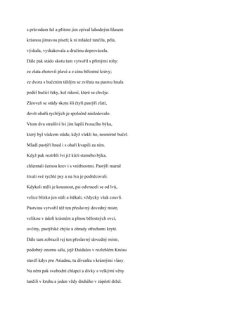 s průvodem šel a přitom jim zpíval lahodným hlasem

krásnou jímavou píseň; k ní mládež tančila, pěla,

výskala, vyskakovala a družinu doprovázela.

Dále pak stádo skotu tam vytvořil s přímými rohy:

ze zlata zhotovil plavé a z cínu bělostné krávy;

ze dvora s bučením táhlým se zvířata na pastvu hnala

podél hučící řeky, kol rákosí, které se chvěje.

Zároveň se stády skotu šli čtyři pastýři zlatí,

devět ohařů rychlých je společně následovalo.

Vtom dva strašliví lvi jim lapili řvoucího býka,

který byl vůdcem stáda; když vlekli ho, nesmírně bučel.

Mladí pastýři hned i s ohaři kvapili za ním.

Když pak roztrhli lvi již kůži statného býka,

chlemtali černou krev i s vnitřnostmi. Pastýři marně

štvali své rychlé psy a na lva je podněcovali.

Kdykoli měli je kousnout, psi odvraceli se od lvů,

velice blízko jen stáli a štěkali, vždycky však couvli.

Pastvinu vytvořil též ten přeslavný dovedný mistr,

velikou v údolí krásném a plnou bělostných ovcí,

ovčíny, pastýřské chýše a ohrady střechami kryté.

Dále tam zobrazil rej ten přeslavný dovedný mistr,

podobný onomu sálu, jejž Daidalos v rozlehlém Knósu

stavěl kdys pro Ariadnu, tu dívenku s krásnými vlasy.

Na něm pak svobodní chlapci a dívky s velkými věny

tančili v kruhu a jeden vždy druhého v zápěstí držel.
 