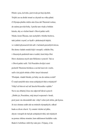 Péleův synu, kol tebe, jenž trvale po boji dychtíš.

Trójští zas na druhé straně se chystali na vršku pláně.

Z Olympu plného roklin sám Zeus dal Themistě rozkaz,

do sněmu povolat bohy. I prošla tam všude a bohům

kázala, aby se všichni hned v Diově paláci sešli.

Nikdo, krom Ókeana, tam nechyběl z říčního božstva,

také jediná z nymf, co bydlí v překrásných hájích,

ve vodách plynoucích řek neb v lučinách porostlých trávou.

Do domu vladaře mraků když vstoupili, velkého Dia,

v hlazených podsíních tam si sedali, které kdys Otci

Diovi zkušenou myslí sám Héfaistos vystavěl. Tak se

v Diově paláci sešli. Též Poseidón chvějící zemí

poslechl Themistu božskou a zavítal mezi ně z moře,

sedl si do jejich středu a Diův úmysl zkoumal:

?Pročpak, vladaři blesků, jsi bohy zas do sněmu svolal?

Či snad zamýšlíš něco stran achájských šiků a trójských?

Vždyť už bitevní seč teď docela blizoučko vzplála."

Na to zas oblačný Zeus mu odpověď dával a pravil:

,,Dobře jsi, Poseidóne, můj úmysl rozpoznal v hrudi,

proč jsem vás shromáždil zde: vždyť velmi jich želím, jak hynou.

Já sice zůstanu sedět zde na stráních olympských, odkud

budu se dívat a bavit. Vy ostatní všichni už jděte,

abyste vstoupili do řad jak achájských šiků, tak trójských

na pomoc oběma stranám, kam náklonnost každého vede.

Bude-li Achilleus válčit byi sám jen s Trójany, ti ho
 