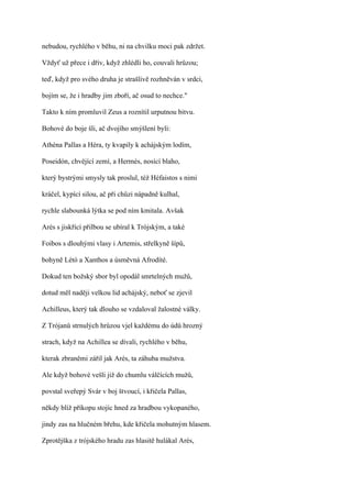 nebudou, rychlého v běhu, ni na chvilku moci pak zdržet.

Vždyť už přece i dřív, když zhlédli ho, couvali hrůzou;

teď, když pro svého druha je strašlivě rozhněván v srdci,

bojím se, že i hradby jim zboří, ač osud to nechce."

Takto k ním promluvil Zeus a roznítil urputnou bitvu.

Bohové do boje šli, ač dvojího smýšlení byli:

Athéna Pallas a Héra, ty kvapily k achájským lodím,

Poseidón, chvějící zemí, a Hermés, nosící blaho,

který bystrými smysly tak proslul, též Héfaistos s nimi

kráčel, kypící silou, ač při chůzi nápadně kulhal,

rychle slabounká lýtka se pod ním kmitala. Avšak

Arés s jiskřící přilbou se ubíral k Trójským, a také

Foibos s dlouhými vlasy i Artemis, střelkyně šípů,

bohyně Létó a Xanthos a úsměvná Afrodíté.

Dokud ten božský sbor byl opodál smrtelných mužů,

dotud měl naději velkou lid achájský, neboť se zjevil

Achilleus, který tak dlouho se vzdaloval žalostné války.

Z Trójanů strnulých hrůzou vjel každému do údů hrozný

strach, když na Achillea se dívali, rychlého v běhu,

kterak zbraněmi zářil jak Arés, ta záhuba mužstva.

Ale když bohové vešli již do chumlu válčících mužů,

povstal sveřepý Svár v boj štvoucí, i křičela Pallas,

někdy blíž příkopu stojíc hned za hradbou vykopaného,

jindy zas na hlučném břehu, kde křičela mohutným hlasem.

Zprotějška z trójského hradu zas hlasitě hulákal Arés,
 