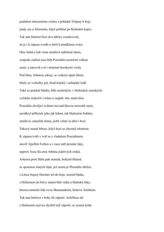 podoben chmurnému vichru a pobádal Trójany k boji,

jindy zas u Simoentu, když pobíhal po Krásném kopci.

Tak tam blažení bozi dva tábory rozněcovali,

až je i k zápasu svedli a nítili k prudkému sváru.

Otec bohů a lidí vtom strašlivě zahřímal shora,

zespodu zatřásl zase bůh Poseidón nesmírně velkou

zemí, a zároveň s ní i strmými horskými vrchy.

Pod Ídou, bohatou zdroji, se veškeré úpatí třáslo,

třásly se vrcholky její, hrad trójský i achájské lodě.

Také se polekal Hádés, bůh zemřelých, v hlubinách zemských;

vylekán seskočil z trůnu a zaúpěl, aby snad silou

Poseidón chvějící světem mu nad hlavou neroztrh zemi,

neodkryl příbytek jeho jak lidem, tak blaženým bohům,

strašlivá, zatuchlá místa, jichž velmi se děsí i bozi.

Takový nastal hřmot, když bozi se chystali střetnout.

K zápasu tváří v tvář se s vladařem Poseidónem

stavěl Apollón Foibos a v ruce měl perutné šípy,

naproti Areu šla ctná Athéna jiskřivých zraků,

Artemis proti Héře pak stanula, bohyně hlučná

se spoustou zlatých šípů, jež sestra je Přesného střelce;

s Létou bujarý Hermés šel do boje, nositel blaha,

s Héfaistem do bitvy stanul bůh velké a hluboké řeky,

kterou smrtelní lidé zvou Skamandrem, bohové Xanthem.

Tak tam bohové s bohy šli zápasit. Achilleus ale

s Hektorem nejvíce dychtil teď zápolit, se synem krále
 