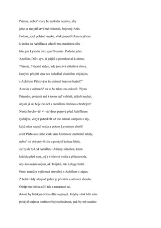 Priama, neboť srdce ho nutkalo nejvíce, aby

jeho se nasytil krví bůh štítonoš, bojovný Arés.

Foibos, jenž pohání vojsko, však popudil Aineia přímo

k útoku na Achillea a vdechl mu statečnou sílu -

hlas jak Lykaón měl, syn Priamův. Podobu jeho

Apollón, Diův syn, si půjčil a promlouval k němu:

?Aineie, Trójanů rádce, kde jsou tvá chlubivá slova,

kterými při pití vína ses holedbal vladařům trójským,

s Achillem Péleovým že srdnatě bojovat budeš?"

Aineiás v odpověď na to ho takto zas oslovil: ?Synu

Priamův, pročpak mě k tomu teď vybízíš, ačkoli nechci,

abych já do boje zas šel s Achillem, hrdinou chrabrým?

Nestál bych tváří v tvář dnes poprvé před AchiIIeem

rychlým, vždyť jedenkrát už mě zahnal oštěpem z ídy,

když nám napadl stáda a potom Lyrnéssos zbořil

a též Pédassos; mne však sám Kronovec zachránil tehdy,

neboť mi občerstvil sílu a poskytl kolena hbitá,

sic bych byl od Achillea i Athény zahuben, která

kráčela před ním, jej k vítězství vedla a přikazovala,

aby kovaným kopím jak Trójské, tak Lelegy hubil.

Proto nemůže vejít muž smrtelný s Achillem v zápas.

Z bohů vždy alespoň jeden je při něm a odvrací zhoubu.

Oštěp mu letí na cíl i tak a nezastaví se,

dokud by lidským tělem dřív neprojel. Kdyby však bůh nám

poskytl stejnou možnost boj rozhodnout, pak by mě snadno
 