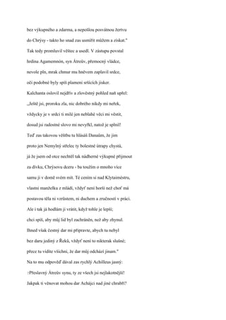 bez výkupného a zdarma, a nepošlou posvátnou žertvu

do Chrýsy - takto ho snad zas usmířit můžem a získat."

Tak tedy promluvil věštec a usedl. V zástupu povstal

hrdina Agamemnón, syn Átreův, přemocný vládce,

nevole pln, mrak chmur mu hněvem zaplavil srdce,

oči podobné byly spíš plameni sršících jisker.

Kalchanta oslovil nejdřív a zlověstný pohled naň upřel:

,,Ještě jsi, proroku zla, nic dobrého nikdy mi neřek,

vždycky je v srdci ti milé jen neblahé věci mi věstit,

dosud jsi radostné slovo mi nevyřkl, natož je splnil!

Teď zas takovou věštbu tu hlásáš Danaům, že jim

proto jen Nemylný střelec ty bolestné útrapy chystá,

já že jsem od otce nechtěl tak nádherné výkupné přijmout

za dívku, Chrýsovu dceru - ba toužím o mnoho více

samu ji v domě svém mít. Té cením si nad Klytaiméstru,

vlastni manželku z mládí, vždyť není horší než choť má

postavou těla ni vzrůstem, ni duchem a zručností v práci.

Ale i tak já hodlám ji vrátit, když tohle je lepší;

chci spíš, aby můj lid byl zachráněn, než aby zhynul.

Ihned však čestný dar mi připravte, abych tu nebyl

bez daru jediný z Řeků, vždyť není to nikterak slušné;

přece tu vidíte všichni, že dar můj odchází jinam."

Na to mu odpověď dával zas rychlý Achilleus jasný:

?Přeslavný   Átreův synu, ty ze všech jsi nejlakotnější!

Jakpak ti věnovat mohou dar Achájci nad jiné chrabří?
 