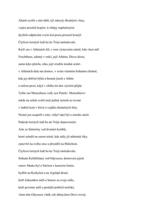 Abanti rychlí s ním táhli, týl zakrytý dlouhými vlasy,

vojáci proslulí kopím; ti oštěpy napřaženými

dychtili odpůrcům svým kol prsou prorazit krunýř.

Čtyřicet černých lodí ho ke Tróji následovalo.

Kteří zas v Athénách žili, v tom výstavném městě, kde vlast měl

Erechtheus, udatný v srdci, jejž Athéna, Diova dcera,

sama kdys pěstila, reka, jejž zrodila úrodná země -

v Athénách dala mu domov, v svém vlastním bohatém chrámě,

kde jej oběťmi býků a beranů jinoši z Athén

o milost prosí, když v oběhu let den výroční přijde.

Tyhle zas Menestheus vedl, syn Peteův. Menestheovi

nikde na celém světě muž jediný nemoh se rovnat

v řadění koní v bitvě a vojáků chráněných štíty.

Nestór jen soupeřil s ním, vždyť také byl o mnoho starší.

Padesát černých lodí ho do Tróje doprovázelo.

Aiás ze Salamíny ved dvanáct korábů,

které seřadil na onom místě, kde stály již athénské šiky.

zanevřel na svého otce a přesídlil na Dúlichion.

Čtyřicet černých lodí ho ke Tróji následovalo.

Srdnaté Kefalléňany ved Odysseus; domovem jejich

ostrov Ithaka byl a Nériton s šumícím listím,

bydlili na Krokyleii a na Aigilipě drsné,

kteří Zakynthos měli a Samos za svoje sídlo,

kteří pevninu měli a protější pobřeží mořské,

všem těm Odysseus vládl, rek důmyslem Diovi rovný.
 
