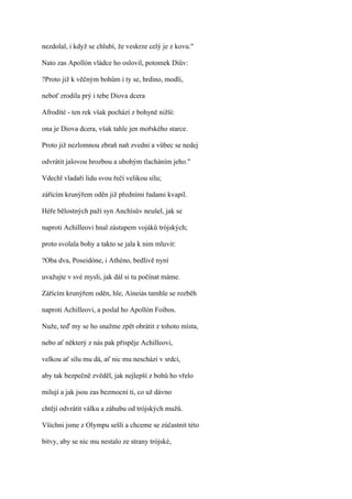 nezdolal, i když se chlubí, že veskrze celý je z kovu."

Nato zas Apollón vládce ho oslovil, potomek Diův:

?Proto již k věčným bohům i ty se, hrdino, modli,

neboť zrodila prý i tebe Diova dcera

Afrodíté - ten rek však pochází z bohyně nižší:

ona je Diova dcera, však tahle jen mořského starce.

Proto již nezlomnou zbraň naň zvedni a vůbec se nedej

odvrátit jalovou hrozbou a ubohým tlacháním jeho."

Vdechl vladaři lidu svou řečí velikou sílu;

zářícím krunýřem oděn již předními řadami kvapil.

Héře bělostných paží syn Anchísův neušel, jak se

naproti Achilleovi hnal zástupem vojáků trójských;

proto svolala bohy a takto se jala k nim mluvit:

?Oba dva, Poseidóne, i Athéno, bedlivě nyní

uvažujte v své mysli, jak dál si tu počínat máme.

Zářícím krunýřem oděn, hle, Aineiás tamhle se rozběh

naproti Achilleovi, a poslal ho Apollón Foibos.

Nuže, teď my se ho snažme zpět obrátit z tohoto místa,

nebo ať některý z nás pak přispěje Achilleovi,

velkou ať sílu mu dá, ať nic mu neschází v srdci,

aby tak bezpečně zvěděl, jak nejlepší z bohů ho vřelo

milují a jak jsou zas bezmocní ti, co už dávno

chtějí odvrátit válku a záhubu od trójských mužů.

Všichni jsme z Olympu sešli a chceme se zúčastnit této

bitvy, aby se nic mu nestalo ze strany trójské,
 