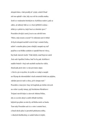 alespoň dnes, však pozděj ať vytrpí, cokoli Osud

nití mu upředl v den, kdy na svět ho zrodila matka.

Jestli se vnuknutím božským to Achilleus nedoví, pak se

zděsí, až některý bůh se ve vřavě přiblíží k němu -

těžké je vydržet to, když bozi se zřetelně zjeví."

Poseidón chvějící zemí jí na to zas odvětil toto:

?Héro, měj rozum a nezuř! To nikterak není ti třeba!

Já bych alespoň nechtěl svést k boji i ostatní bohy,

neboť o mnoho přece jsme silnější; naopak my teď

pojďme a na hlídku sedněm si opodál bitevní vřavy,

boj bude starostí mužů. Však kdyby snad bojovat začal

Árés neb Apollón Foibos, buď že by pak Achilleovi

nadálo bránili v boji neb nechtěli nechat ho válčit,

ihned pak proti nim i u nás povstane zápas

v bitvě a já si myslím; že rychle se vzdají a nazpět

na Olymp do shromáždění všech ostatních bohů zas půjdou,

zdoláni pravicí naší a silou, jež k ústupu nutí."

Poseidón s tmavými vlasy šel kupředu po těchto slovech

na velmi vysoký násep, jejž božskému Hérakleovi

Trójané stavěli kdysi a zároveň Athéna Pallas,

aby se za ním ukryl a unikl obludě mořské,

kdykoli po pláni za ním by od břehu moře se hnala.

Tam tedy Poseidón sed si a s ním i ostatní bozi,

a hned okolo plecí si prostřeli přehustou mlhu;

v úbočích Kallikolóny si sedali bohové trójští;
 