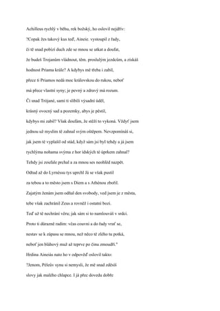 Achilleus rychlý v běhu, rek božský, ho oslovil nejdřív:

?Copak žes takový kus teď, Aineie. vystoupil z řady,

či tě snad pobízí duch zde se mnou se utkat a doufat,

že budeš Trojanům vládnout, těm. proslulým jezdcům, a získáš

hodnost Priama krále? A kdybys mě třeba i zabil,

přece ti Priamos nedá moc královskou do rukou, neboť

má přece vlastní syny; je pevný a zdravý má rozum.

Či snad Trójané, sami ti slíbili výsadní úděl,

krásný ovocný sad a pozemky, abys je pěstil,

kdybys mi zabil? Však doufám, že stěží to vykoná. Vždyť jsem

jednou už myslím tě zahnal svým oštěpem. Nevzpomínáš si,

jak jsem té vyplašil od stád, když sám jsi byI tehdy a já jsem

rychlýma nohama svýma z hor ídských té úprkem zahnal?

Tehdy jsi zoufale prchal a za mnou ses neohléd nazpět.

Odtud až do Lyrnéssu tys uprchl Já se však pustil

za tebou a to město jsem s Diem a s Athénou zbořil.

Zajatým ženám jsem odňal den svobody, ved jsem je z města,

tebe však zachránil Zeus a rovněž i ostatní bozi.

Teď už tě nechrání věru; jak sám si to namlouváš v srdci.

Proto ti důrazně radím: včas couvni a do řady vrať se,

nestav se k zápasu se mnou, než něco tě zlého tu potká,

neboť jen bláhový muž až teprve po činu zmoudří."

Hrdina Aineiás nato ho v odpověď oslovil takto:

?Jenom, Péleův synu si nemysli, že mě snad zděsíš

slovy jak malého chlapce. I já přec dovedu dobře
 