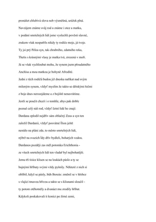 pronášet chlubivá slova neb výsměšná, urážek plná.

Navzájem známe svůj rod a známe i otce a matku,

v podání smrtelných lidí jsme vyslechli pověsti slavné,

zrakem však nespatřils nikdy ty rodiče moje, já tvoje.

Ty jsi prý Pélea syn, tak chrabrého, zdatného reka,

Thetis s krásnými vlasy je matka tvá, zrozená v moři.

Já se však vychloubat mohu, že synem jsem přoudatného

Anchísa a mou matkou je bohyně Afrodíté.

Jedni z těch rodičů budou již dneska naříkat nad svým

mileným synem, vždyť myslím že takto se dětskými řečmi

z boje dnes nerozejdeme a z bojiště nenavrátíme.

Jestli se poučit chceš i o tomhle, abys pak dobře

poznal celý náš rod, vždyť četní lidé ho znají:

Dardana zplodil nejdřív sám oblačný Zeus a syn ten

založil Dardanii, vždyť posvátné Ílion ještě

nestálo na pláni zde, to město smrtelných lidí,

nýbrž na svazích Ídy dřív bydleli, bohatých vodou.

Dardanos později zas měl potomka Erichthonia -

ze všech smrtelných lidí ten vladař byl nejbohatější.

Jemu tři tisíce klisen se na loukách páslo a ty se

bujnými hříbaty svými vždy pyšnily. Některé z nich si

oblíbil, když se pásly, bůh Boreás: změnil se v hřebce

s vlající tmavou hřívou a takto se s klisnami sloučil -

ty potom otěhotněly a dvanáct mu zrodily hříbat.

Kdykoli poskakovali ti koníci po žírné zemi,
 