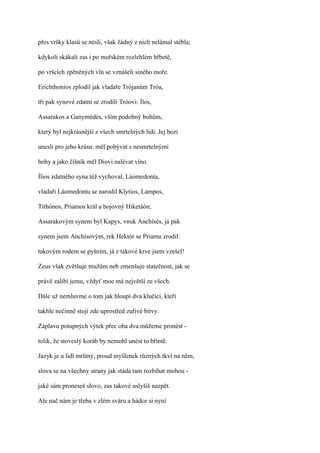 přes vršky klasů se nesli, však žádný z nich nelámal stébla;

kdykoli skákali zas i po mořském rozlehlém hřbetě,

po vršcích zpěněných vln se vznášeli siného moře.

Erichthonios zplodil jak vladaře Trójanům Tróa,

tři pak synové zdatní se zrodili Tróovi: Ílos,

Assarakos a Ganymédés, vším podobný bohům,

který byl nejkrásnější z všech smrtelných lidí. Jej bozi

unesli pro jeho krásu: měl pobývat s nesmrtelnými

bohy a jako číšník měl Diovi nalévat víno.

Ílios zdatného syna též vychoval, Láomedonta,

vladaři Láomedontu se narodil Klytios, Lampos,

Títhónos, Priamos král a bojovný Hiketáón;

Assarakovým synem byl Kapys, vnuk Anchísés, já pak

synem jsem Anchísovým, rek Hektór se Priamu zrodil:

takovým rodem se pyšním, já z takové krve jsem vzešel!

Zeus však zvětšuje mužům neb zmenšuje statečnost, jak se

právě zalíbí jemu, vždyť moc má největší ze všech.

Dále už nemluvme o tom jak hloupí dva klučíci, kteří

takhle nečinně stojí zde uprostřed zuřivé bitvy.

Záplavu potupných výtek přec oba dva můžeme pronést -

tolik, že stoveslý koráb by nemohl unést to břímě.

Jazyk je u lidí mrštný, proud myšlenek různých tkví na něm,

slova se na všechny strany jak stáda tam rozbíhat mohou -

jaké sám proneseš slovo, zas takové uslyšíš nazpět.

Ale nač nám je třeba v zlém sváru a hádce si nyní
 