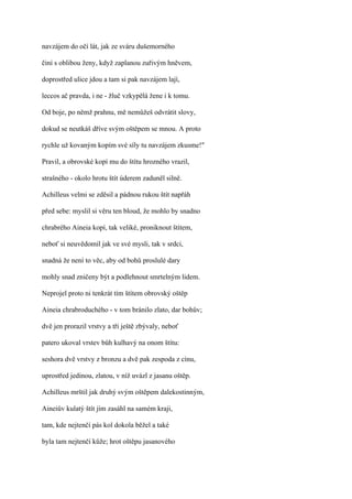 navzájem do očí lát, jak ze sváru dušemorného

činí s oblibou ženy, když zaplanou zuřivým hněvem,

doprostřed ulice jdou a tam si pak navzájem lají,

leccos ač pravda, i ne - žluč vzkypělá žene i k tomu.

Od boje, po němž prahnu, mě nemůžeš odvrátit slovy,

dokud se neutkáš dříve svým oštěpem se mnou. A proto

rychle už kovaným kopím své síly tu navzájem zkusme!"

Pravil, a obrovské kopí mu do štítu hrozného vrazil,

strašného - okolo hrotu štít úderem zaduněl silně.

Achilleus velmi se zděsil a pádnou rukou štít napřáh

před sebe: myslil si věru ten bloud, že mohlo by snadno

chrabrého Aineia kopí, tak veliké, proniknout štítem,

neboť si neuvědomil jak ve své mysli, tak v srdci,

snadná že není to věc, aby od bohů proslulé dary

mohly snad zničeny být a podlehnout smrtelným lidem.

Neprojel proto ni tenkrát tím štítem obrovský oštěp

Aineia chrabroduchého - v tom bránilo zlato, dar bohův;

dvě jen prorazil vrstvy a tři ještě zbývaly, neboť

patero ukoval vrstev bůh kulhavý na onom štítu:

seshora dvě vrstvy z bronzu a dvě pak zespoda z cínu,

uprostřed jedinou, zlatou, v níž uvázl z jasanu oštěp.

Achilleus mrštil jak druhý svým oštěpem dalekostinným,

Aineiův kulatý štít jím zasáhl na samém kraji,

tam, kde nejtenčí pás kol dokola běžel a také

byla tam nejtenčí kůže; hrot oštěpu jasanového
 