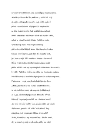 naveskrz pronikl štítem, jenž zaduněl pod mocnou ranou.

Aineiás rychle se skrčil a poděšen vyzdvihl štít svůj

do výše; oštěp prudce mu přes záda přelét a utkvěl

pevně v zemi hrotem. když prorazil obojí vrstvu

na štítu chránícím tělo. Rek unikl dlouhému kopí,

stanul a nesmírná úzkost se v očích mu rozlila. Strnul,

neboť se zabodl hrot tak blízko. Achilleus zatím

vytasil ostrý meč a zuřivě vyrazil na něj,

přičemž strašlivě křičel. Vtom Aineiás uchopil rukou

balvan. obrovský kus, jejž stěží dva muži by nesli,

jací jsou nynější lidé; on sám- a snadno - jím mával.

Býval by útočníkovi tím balvanem Aineiás zasáh

přilbu neb štít - ten byl by však před žalnou smrtí ho chránil -,

býval by Achilleus zblízka zas odňal mu život svým mečem,

Poseidón chvějící zemí však bystrým svým zrakem to poznal.

Proto se na , věčné bohy hned obrátil těmito slovy:

,,Běda, jak líto mi je teď Aineia chrabroduchého.

že má, Achillem zabit, tak narychlo do Hádu sejít

za to, že Apollóna byl poslušen. Přesného střelce,

bláhový! Neprospěje mu bůh ten v žalostné smrti!

Ale proč bez viny měl by sám Aineás snášet teď strasti

zbůhdarma, pro cizí žal, vždyť stále vítané, dary

přináší za oběť bohům, co sídlí na širém nebi?

Nuže, již vzhůru, a my ho odvraťme z dosahu smrti,

aby se nehněval nijak syn Kronův, až by mu zabil
 