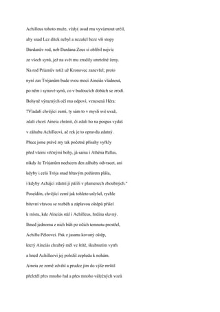 Achilleus tohoto muže, vždy( osud mu vyváznout určil,

aby snad Lez dítek nebyl a nezašel beze vší stopy

Dardanův rod, neb Dardana Zeus si oblíbil nejvíc

ze všech synů, jež na svět mu zrodily smrtelné ženy.

Na rod Priamův totiž už Kronovec zanevřel; proto

nyní zas Trójanům bude svou mocí Aineiás vládnout,

po něm i synové synů, co v budoucích dobách se zrodí.

Bohyně výrazných očí mu odpoví, vznesená Héra:

?Vladaři chvějící zemí, ty sám to v mysli své uvaž,

zdali chceš Aineia chránit, či zdali ho na pospas vydáš

v záhubu Achilleovi, ač rek je to opravdu zdatný.

Přece jsme právě my tak početné přísahy vyřkly

před všemi věčnými bohy, já sama i Athéna Pallas,

nikdy že Trójanům nechcem den záhuby odvracet, ani

kdyby i celá Trója snad hltavým požárem plála,

i kdyby Achájci zdatní ji pálili v plamenech zhoubných."

Poseidón, chvějící zemí jak tohleto uslyšel, rychle

bitevní vřavou se rozběh a záplavou oštěpů přišel

k místu, kde Aineiás stál i Achilleus, hrdina slavný.

Ihned jednomu z nich bůh po očích temnotu prostřel,

Achillu Péleovci. Pak z jasanu kovaný oštěp,

který Aineiás chrabrý měl ve štítě, škubnutím vytrh

a hned Achilleovi jej položil zepředu k nohám.

Aineia ze země zdvihl a prudce jím do výše mrštil

přeletěl přes mnoho řad a přes mnoho válečných vozů
 