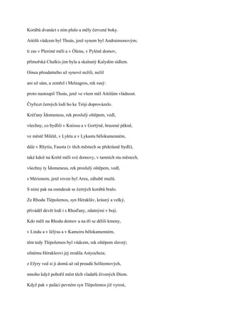Korábů dvanáct s ním plulo a měly červené boky.

Aitólů vůdcem byl Thoás, jenž synem byl Andraimonovým;

ti zas v Pleróně měli a v Ólenu, v Pyléně domov,

přímořská Chalkis jim byla a skalnatý Kalydón sídlem.

Oinea přeudatného už synové nežili, nežil

ani už sám, a zemřel i Meleagros, rek rusý:

proto nastoupil Thoás, jenž ve všem měl Aitólům vládnout.

Čtyřicet černých lodí ho ke Tróji doprovázelo.

Kréťany Ídomeneus, rek proslulý oštěpem, vedl,

všechny, co bydlili v Knóssu a v Gortýně, hrazené pěkně,

ve městě Mílétě, v Lyktu a v Lykastu bělokamenném,

dále v Rhytiu, Faustu (v těch městech se překrásně bydlí),

také kdož na Krétě měli své domovy, v tamních stu městech,

všechny ty Ídomeneus, rek proslulý oštěpem, vedl,

s Mérionem, jenž roven byl Areu, záhubě mužů.

S nimi pak na osmdesát se černých korábů bralo.

Ze Rhodu Tlépolemos, syn Héraklův, krásný a velký,

přiváděl devět lodí i s Rhoďany, zdatnými v boji.

Kdo měli na Rhodu domov a na tři se dělili kmeny,

v Lindu a v Iélýsu a v Kameiru bělokamenném,

těm tedy Tlépolemos byl vůdcem, rek oštěpem slavný;

silnému Hérakleovi jej zrodila Astyocheia;

z Efyry ved si ji domů až od proudů Selléentových,

mnoho když pobořil měst těch vladařů živených Diem.

Když pak v paláci pevném syn Tlépolemos již vyrost,
 