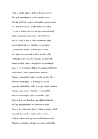 v boji se utkal a také to s druhými Trójany zkusil."

Řekl, pak proběhl řady a vybízel každého muže:

?Opodál trójských vojsk již teď nestůjte, Achájci slavní!

Muž proti muži ať jde a všichni tu myslete na boj!

Pro mne je obtížné velmi, ač sám jsem bojovník silný,

útočit na tolik mužů a se všemi válčit. Vždyť ani

Arés, ač věčný je bůh, ni Pallas by nemohla projít

jícnem takové vřavy a s námahou bojovat sama.

Co ale rukama zmohu a nohama, jakož i silou,

nic z toho neopomenu, jak doufám, ani dost málo,

veskrze prorazím řady a myslím, že z Trójanů nikdo

nebude prožívat radost, kdo přijde mi na dosah kopí."

Takto je povzbudit chtěl. Též na Trójské proslulý Hektór

hlasitě zvolal a slíbil, že vrhne se na Achillea:

?Srdnatí vojáci trójští, strach z Achilla nemějte! Slovy

třeba i s nesmrtelnými i já bych bojoval, ovšem

kopím by těžké to bylo, vždyť bozi jsou silnější mnohem.

Nemůže každé slovo ni Achilleus vyplnit, nýbrž

některé skutečně splní a jiné zas přetrhne v půli.

S tím se já do boje dám, byti ruce měl podobné ohni,

ruce měl podobné ohni a žhavému železu mysl."

Takto je povzbudit chtěl. Vtom. Trójané proti nim zdvihli

kopí, síla dvou vojsk se srazila, strhla se vřava.

Tehdy k Hektoru přistoup sám Apollón Foibos a řekl:

?Hektore, s Achillem ještě sám nebojuj ve přední řadě,
 