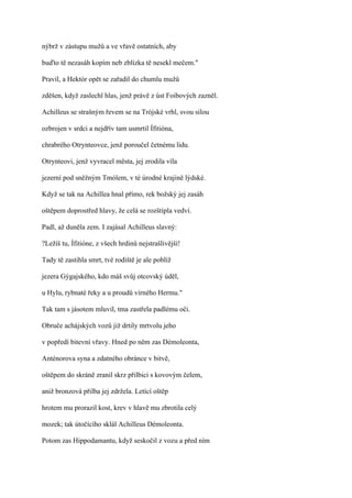 nýbrž v zástupu mužů a ve vřavě ostatních, aby

buďto tě nezasáh kopím neb zblízka tě nesekl mečem."

Pravil, a Hektór opět se zařadil do chumlu mužů

zděšen, když zaslechl hlas, jenž právě z úst Foibových zazněl.

Achilleus se strašným řevem se na Trójské vrhl, svou silou

ozbrojen v srdci a nejdřív tam usmrtil Ífitióna,

chrabrého Otrynteovce, jenž poroučel četnému lidu.

Otrynteovi, jenž vyvracel města, jej zrodila víla

jezerní pod sněžným Tmólem, v té úrodné krajině lýdské.

Když se tak na Achillea hnal přímo, rek božský jej zasáh

oštěpem doprostřed hlavy, že celá se rozštípla vedví.

Padl, až duněla zem. I zajásal Achilleus slavný:

?Ležíš tu, Ífitióne, z všech hrdinů nejstrašlivější!

Tady tě zastihla smrt, tvé rodiště je ale poblíž

jezera Gýgajského, kdo máš svůj otcovský úděl,

u Hylu, rybnaté řeky a u proudů vírného Hermu."

Tak tam s jásotem mluvil, tma zastřela padlému oči.

Obruče achájských vozů již drtily mrtvolu jeho

v popředí bitevní vřavy. Hned po něm zas Démoleonta,

Anténorova syna a zdatného obránce v bitvě,

oštěpem do skráně zranil skrz přilbici s kovovým čelem,

aniž bronzová přilba jej zdržela. Letící oštěp

hrotem mu prorazil kost, krev v hlavě mu zbrotila celý

mozek; tak útočícího sklál Achilleus Démoleonta.

Potom zas Hippodamantu, když seskočil z vozu a před ním
 