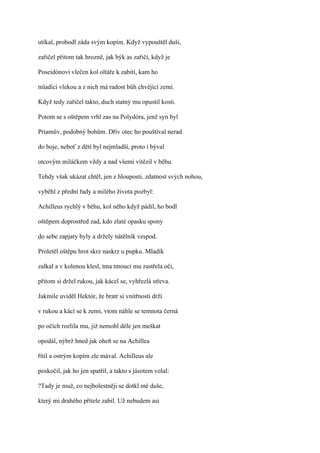 utíkal, probodl záda svým kopím. Když vypouštěl duši,

zařičel přitom tak hrozně, jak býk as zařičí, když je

Poseidónovi vlečen kol oltáře k zabití, kam ho

mladíci vlekou a z nich má radost bůh chvějící zemí.

Když tedy zařičel takto, duch statný mu opustil kosti.

Potom se s oštěpem vrhl zas na Polydóra, jenž syn byl

Priamův, podobný bohům. Dřív otec ho pouštíval nerad

do boje, neboť z dětí byl nejmladší, proto i býval

otcovým miláčkem vždy a nad všemi vítězil v běhu.

Tehdy však ukázat chtěl, jen z hlouposti, zdatnost svých nohou,

vyběhl z přední řady a milého života pozbyl:

Achilleus rychlý v běhu, kol něho když pádil, ho bodl

oštěpem doprostřed zad, kdo zlaté opasku spony

do sebe zapjaty byly a držely nátělník vespod.

Proletěl oštěpu hrot skrz naskrz u pupku. Mladík

zalkal a v kolenou klesl, tma tmoucí mu zastřela oči,

přitom si držel rukou, jak kácel se, vyhřezlá střeva.

Jakmile uviděl Hektór, že bratr si vnitřnosti drží

v rukou a kácí se k zemi, vtom náhle se temnota černá

po očích rozlila mu, již nemohl déle jen meškat

opodál, nýbrž hned jak oheň se na Achillea

řítil a ostrým kopím zle mával. Achilleus ale

poskočil, jak ho jen spatřil, a takto s jásotem volal:

?Tady je muž, co nejbolestněji se dotkl mé duše,

který mi drahého přítele zabil. Už nebudem asi
 