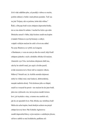 Já tě však oddělám přec, až později s tebou se srazím,

jestliže některý z bohů i mně přitom pomůže. Teď zas

na jiné Trójany zde se poženu, koho kde stihnu."

Řekl, a Dryopa bodl svým oštěpem doprostřed hrdla;

ten se mu skácel k nohám. I nechal ho ležet a po něm

Dénúcha zarazil v běhu, když koleno zasáh mu kopím

(vladaře Filétora to syn byl krásný a velký);

vzápětí velikým mečem ho sokl a život mu odňal.

Na syny Biantovy se vyřítil, na Láogona

s Dardanem; z vozu na zem je oba dva srazil, když bodl

oštěpem jednoho z nich a druhého zblízka ťal mečem.

Alastorův syn Trós, ten kolena obejmout chtěl mu,

zda by ho ušetřil snad, jen zajal a živého pustil,

avšak neusmrcoval a lítost měl se stejným věkem,

bláhový! Netušil ani, že Achilla nemůže dojmout:

nebyl to vlídný muž, muž laskavý, dobrosrdečný,

naopak nadmíru drsný. Trós kolenou jeho se chápal,

snažil se vroucně ho prosit - ten mečem ho do jater bodl;

játra mu vyklouzla ven, šat na prsou nasákl černou

krví, jež tryskala z rány, a temno mu zastřelo oči,

jak ho už opouštěl život. Pak zblízka zas Achilleus bodl

Múlia do ucha kopím; hned druhým uchem mu projel

oštěpu kovový hrot. Pak Echekla Agénorova

zasáhl doprostřed hlavy svým mečem s ozdobným jílcem;

od krve zahřál se meč koldokola; padlému oči
 