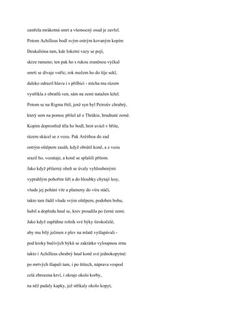 zastřela mrákotná smrt a všemocný osud je zavřel.

Potom Achilleus bodl svým ostrým kovaným kopím

Deukalióna tam, kde Ioketní vazy se pojí,

skrze rameno; ten pak ho s rukou zraněnou vyčkal

smrti se dívaje vstříc; rok mečem ho do šíje sekl,

daleko odrazil hlavu i s přilbicí - mícha mu rázem

vystřikla z obratlů ven, sám na zemi natažen ležel.

Potom se na Rigma řítil, jenž syn byl Peiroův chrabrý,

který sem na pomoc přišel až z Thrákie, hrudnaté země.

Kopím doprostřed těla ho bodl, hrot uvázl v břiše,

rázem skácel se z vozu. Pak Aréithoa do zad

ostrým oštěpem zasáh, když obrátil koně, a z vozu

srazil ho, vozataje, a koně se splašili přitom.

Jako když příšerný oheň se úvaly vyhloubenými

vyprahlým pohořím šíří a do hloubky chytají lesy,

všude jej pohání vítr a plameny do víru stáčí,

takto tam řádil všude svým oštěpem, podoben bohu,

hubil a dopředu hnal se, krev proudila po černé zemi.

Jako když zapřáhne rolník své býky širokočelé,

aby mu bílý ječmen z plev na mlatě vyšlapávali -

pod kroky bučivých býků se zakrátko vyloupnou zrna

takto i Achilleus chrabrý hnal koně své jednokopytné:

po mrtvých šlapali tam, i po štítech, náprava vespod

celá zbrocena krví, i okraje okolo korby,

na něž padaly kapky, jež stříkaly okolo kopyt,
 