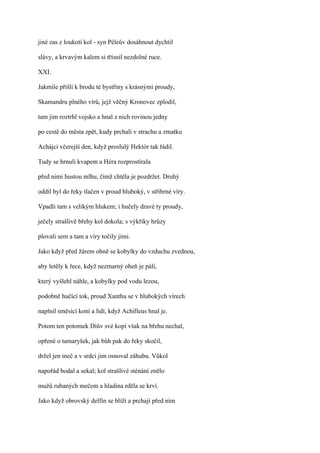 jiné zas z loukotí kol - syn Péleův dosáhnout dychtil

slávy, a krvavým kalem si třísnil nezdolné ruce.

XXI.

Jakmile přišli k brodu té bystřiny s krásnými proudy,

Skamandru plného vírů, jejž věčný Kronovec zplodil,

tam jim roztrhl vojsko a hnal z nich rovinou jedny

po cestě do města zpět, kudy prchali v strachu a zmatku

Achájci včerejší den, když proslulý Hektór tak řádil.

Tudy se hrnuli kvapem a Héra rozprostírala

před nimi hustou mlhu, čímž chtěla je pozdržet. Druhý

oddíl byl do řeky tlačen v proud hluboký, v stříbrné víry.

Vpadli tam s velikým hlukem; i hučely dravé ty proudy,

ječely strašlivě břehy kol dokola; s výkřiky hrůzy

plovali sem a tam a víry točily jimi.

Jako když před žárem ohně se kobylky do vzduchu zvednou,

aby letěly k řece, když nezmarný oheň je pálí,

který vyšlehl náhle, a kobylky pod vodu lezou,

podobně hučící tok, proud Xanthu se v hlubokých vírech

naplnil směsicí koní a lidí, když Achilleus hnal je.

Potom ten potomek Diův své kopí však na břehu nechal,

opřené o tamaryšek, jak bůh pak do řeky skočil,

držel jen meč a v srdci jim osnoval záhubu. Vůkol

napořád bodal a sekal; kol strašlivé sténání znělo

mužů rubaných mečem a hladina rděla se krví.

Jako když obrovský delfín se blíží a prchají před ním
 