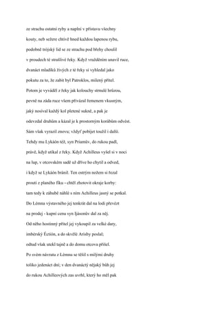 ze strachu ostatní ryby a naplní v přístavu všechny

kouty, neb sežere chtivě hned každou lapenou rybu,

podobně trójský lid se ze strachu pod břehy choulil

v proudech té strašlivé řeky. Když vražděním unavil ruce,

dvanáct mladíků živých z té řeky si vyhledal jako

pokutu za to, že zabit byl Patroklos, milený přítel.

Potom je vyváděl z řeky jak kolouchy strnulé hrůzou,

pevně na záda ruce všem přivázal řemenem vkusným,

jaký nosíval každý kol pletené sukně, a pak je

odevzdal druhům a kázal je k prostorným korábům odvést.

Sám však vyrazil znovu; vždyť pobíjet toužil i další.

Tehdy mu Lykáón též, syn Priamův, do rukou padl,

právě, když utíkal z řeky. Když Achilleus vyšel si v noci

na lup, v otcovském sadě už dříve ho chytil a odved,

i když se Lykáón bránil. Ten ostrým nožem si řezal

proutí z planého fíku - chtěl zhotovit okraje korby:

tam tedy k záhubě náhlé s ním Achilleus jasný se potkal.

Do Lémna výstavného jej tenkrát dal na lodi převézt

na prodej - kupní cenu syn Ijásonův dal za něj.

Od něho hostinný přítel jej vykoupil za velké dary,

imbérský Éctión, a do skvělé Arisby poslal;

odtud však utekl tajně a do domu otcova přišel.

Po svém návratu z Lémnu se těšil s milými druhy

toliko jedenáct dní; v den dvanáctý nějaký bůh jej

do rukou Achilleových zas uvrhl, který ho měl pak
 