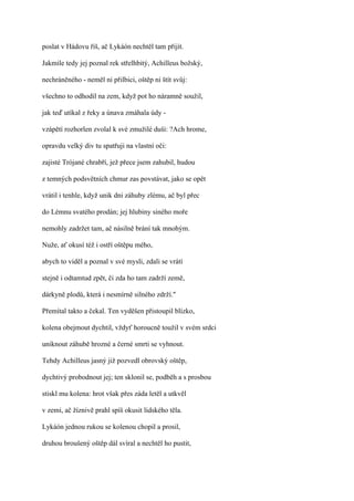 poslat v Hádovu říš, ač Lykáón nechtěl tam přijít.

Jakmile tedy jej poznal rek střelhbitý, Achilleus božský,

nechráněného - neměl ni přilbici, oštěp ni štít svůj:

všechno to odhodil na zem, když pot ho náramně soužil,

jak teď utíkal z řeky a únava zmáhala údy -

vzápětí rozhorlen zvolal k své zmužilé duši: ?Ach hrome,

opravdu velký div tu spatřuji na vlastní oči:

zajisté Trójané chrabří, jež přece jsem zahubil, hudou

z temných podsvětních chmur zas povstávat, jako se opět

vrátil i tenhle, když unik dni záhuby zlému, ač byl přec

do Lémnu svatého prodán; jej hlubiny siného moře

nemohly zadržet tam, ač násilně brání tak mnohým.

Nuže, ať okusí též i ostří oštěpu mého,

abych to viděl a poznal v své mysli, zdali se vrátí

stejně i odtamtud zpět, či zda ho tam zadrží země,

dárkyně plodů, která i nesmírně silného zdrží."

Přemítal takto a čekal. Ten vyděšen přistoupil blízko,

kolena obejmout dychtil, vždyť horoucně toužil v svém srdci

uniknout záhubě hrozné a černé smrti se vyhnout.

Tehdy Achilleus jasný již pozvedl obrovský oštěp,

dychtivý probodnout jej; ten sklonil se, podběh a s prosbou

stiskl mu kolena: hrot však přes záda letěl a utkvěl

v zemi, ač žíznivě prahl spíš okusit lidského těla.

Lykáón jednou rukou se kolenou chopil a prosil,

druhou broušený oštěp dál svíral a nechtěl ho pustit,
 