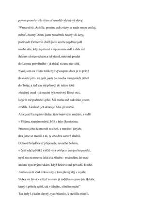 potom promluvil k němu a hovořil vzletnými slovy:

?Vroucně tě, Achille, prosím, ach z úcty se nade mnou smiluj,

neboť, živený Diem, jsem prosebník hodný vší úcty,

poněvadž Démétřin chléb jsem u tebe nejdříve jedl

onoho dne, kdy zajals mě v úpravném sadě a dals mě

daleko od otce odvézt a od přátel, nato mě prodat

do Lémnu posvátného - já získal ti cenu sta volů.

Nyní jsem za třikrát tolik byl vykoupen; dnes je to právě

dvanácté jitro, co opět jsem po mnoha trampotách přišel

do Tróje; a teď zas mě přivedl do rukou tobě

zhoubný osud - já musím být protivný Diovi otci,

když ti mě podruhé vydal. Má matka mě nakrátko jenom

zrodila, Láothoé, jež dcera je Alta, již starce,

Alta, jenž Lelegům vládne, těm bojovným mužům, a sídlí

v Pédasu, strmém městě, blíž u řeky Satnioentu.

Priamos jeho dceru měl za choť, a mnoho i jiných;

dva jsme se zrodili z ní, ty oba dva surově zhubíš.

O život Polydóra už připravils, rovného bohům,

v čele když pěšáků válčil - tys oštěpem ostrým ho proklál,

nyní zas na mne tu čeká zlá záhuba - nedoufám, že snad

uniknu nyní tvým rukám, když božstvo mě přivedlo k tobě.

Jiného cos ti však řeknu a ty o tom přemýšlej v mysli:

Neber mi život - vždyť nemám já rodičku stejnou jak Hektór,

který ti přítele zabil, tak vlídného, silného muže!"

Tak tedy Lykáón slavný, syn Priamův, k Achillu mluvil,
 