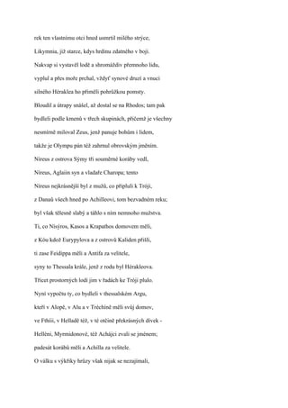 rek ten vlastnímu otci hned usmrtil milého strýce,

Likymnia, již starce, kdys hrdinu zdatného v boji.

Nakvap si vystavěl lodě a shromáždiv přemnoho lidu,

vyplul a přes moře prchal, vždyť synové druzí a vnuci

silného Héraklea ho přiměli pohrůžkou pomsty.

Bloudil a útrapy snášel, až dostal se na Rhodos; tam pak

bydleli podle kmenů v třech skupinách, přičemž je všechny

nesmírně miloval Zeus, jenž panuje bohům i lidem,

takže je Olympu pán též zahrnul obrovským jměním.

Níreus z ostrova Sýmy tři souměrné koráby vedl,

Níreus, Aglaiin syn a vladaře Charopa; tento

Níreus nejkrásnější byl z mužů, co připluli k Tróji,

z Danaů všech hned po Achilleovi, tom bezvadném reku;

byl však tělesně slabý a táhlo s ním nemnoho mužstva.

Ti, co Nísýros, Kasos a Krapathos domovem měli,

z Kóu kdož Eurypylova a z ostrovů Kaliden přišli,

ti zase Feidippa měli a Antifa za velitele,

syny to Thessala krále, jenž z rodu byl Hérakleova.

Třicet prostorných lodí jim v řadách ke Tróji plulo.

Nyní vypočtu ty, co bydleli v thessalském Argu,

kteří v Alopě, v Alu a v Tréchíně měli svůj domov,

ve Fthíii, v Helladě též, v té otčině překrásných dívek -

Helléni, Myrmidonové, též Achájci zvali se jménem;

padesát korábů měli a Achilla za velitele.

O válku s výkřiky hrůzy však nijak se nezajímali,
 
