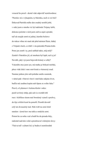 vroucně ho prosil - dostal však odpověď nemilosrdnou:

?Nemluv mi o výkupném, ty blázínku, nech si své řeči!

Dokavad Patrokla mého den osudný nestihl ještě,

v srdci jsem o mnoho víc byl nakloněn Trójany šetřit,

dokonce početné z nich jsem zaživa zajal a prodal,

teď ale neujde smrti ni jediný, kterého božstvo

do rukou vrhne mi snad zde před městem Íliem, žádný

z Trójanů všech, a zvlášť z vás potomků Priama krále.

Proto jen zemři i ty, proč naříkáš takto, můj milý?

Zemřel i Patroklos již, ač mnohem byl lepší, než ty jsi!

Nevidíš, jaký i já jsem bojovník krásný a velký?

Vzácného otce jsem syn, má matka je bohyně mořská,

přece však čeká i mne smrt krutá a všemocný osud.

Nastane jednou jitro neb poledne anebo soumrak,

v němž pak v bitevní vřavě i mně kdos odejme život,

buďže mě zasáhne kopím neb šípem ze svého luku."

Pravil, a Lykáonovi i kolena klesla i srdce:

pustil sevřený oštěp, pak sed si a roztáhl obě

ruce: Achilleus rázem meč broušený vytasil z pochvy,

do šíje u klíční kosti ho ponořil. Pronikl dovnitř

celý ten dvousečný meč. Rek tváří na zemi ležel

natažen - černá krev mu tekla a smáčela zemi.

Potom ho za nohu vzal a hodil ho do proudu řeky,

radostně nad ním volal a promlouval vzletnými slovy:

?Tak tu teď s rybami lež, ty budou ti nemilosrdně
 