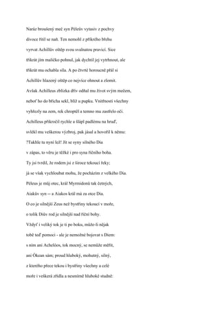 Naráz broušený meč syn Péleův vytasiv z pochvy

divoce řítil se naň. Ten nemohl z příkrého břehu

vyrvat Achillův oštěp svou svalnatou pravicí. Sice

třikrát jím maličko pohnul, jak dychtil jej vytrhnout, ale

třikrát mu ochabla síla. A po čtvrté horoucně přál si

Achillův hlazený oštěp co nejvíce ohnout a zlomit.

Avšak Achilleus zblízka dřív odňal mu život svým mečem,

neboť ho do břicha sekl, blíž u pupku. Vnitřnosti všechny

vyhřezly na zem, rek chroptěl a temno mu zastřelo oči.

Achilleus přikročil rychle a šlápl padlému na hruď,

svlékl mu veškerou výzbroj, pak jásal a hovořil k němu:

?Takhle tu nyní lež! Jít se syny silného Dia

v zápas, to věru je těžké i pro syna říčního boha.

Ty jsi tvrdil, že rodem jsi z široce tekoucí řeky;

já se však vychloubat mohu, že pocházím z velkého Dia.

Péleus je můj otec, král Myrmidonů tak četných,

Aiakův syn -- a Aiakos král má za otce Dia.

O co je silnější Zeus než bystřiny tekoucí v moře,

o tolik Diův rod je silnější nad říční bohy.

Vždyť i veliký tok je ti po boku, může-li nějak

tobě teď pomoci - ale je nemožné bojovat s Diem:

s ním ani Achelóos, tok mocný, se nemůže měřit,

ani Ókean sám; proud hluboký, mohutný, silný,

z kterého přece tekou i bystřiny všechny a celé

moře i veškerá zřídla a nesmírně hluboké studně:
 