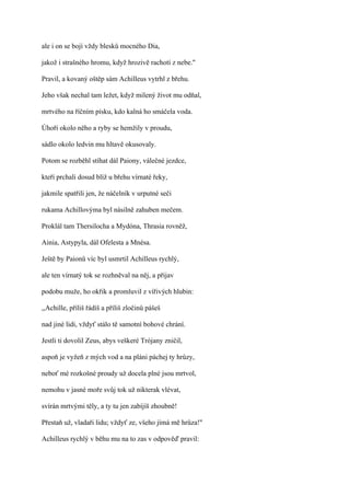 ale i on se bojí vždy blesků mocného Dia,

jakož i strašného hromu, když hrozivě rachotí z nebe."

Pravil, a kovaný oštěp sám Achilleus vytrhl z břehu.

Jeho však nechal tam ležet, když milený život mu odňal,

mrtvého na říčním písku, kdo kalná ho smáčela voda.

Úhoři okolo něho a ryby se hemžily v proudu,

sádlo okolo ledvin mu hltavě okusovaly.

Potom se rozběhl stíhat dál Paiony, válečné jezdce,

kteří prchali dosud blíž u břehu vírnaté řeky,

jakmile spatřili jen, že náčelník v urputné seči

rukama Achillovýma byl násilně zahuben mečem.

Proklál tam Thersilocha a Mydóna, Thrasia rovněž,

Ainia, Astypyla, dál Ofelesta a Mnésa.

Ještě by Paionů víc byl usmrtil Achilleus rychlý,

ale ten vírnatý tok se rozhněval na něj, a přijav

podobu muže, ho okřik a promluvil z vířivých hlubin:

,,Achille, příliš řádíš a příliš zločinů pášeš

nad jiné lidi, vždyť stálo tě samotní bohové chrání.

Jestli ti dovolil Zeus, abys veškeré Trójany zničil,

aspoň je vyžeň z mých vod a na pláni páchej ty hrůzy,

neboť mé rozkošné proudy už docela plné jsou mrtvol,

nemohu v jasné moře svůj tok už nikterak vlévat,

svírán mrtvými těly, a ty tu jen zabíjíš zhoubně!

Přestaň už, vladaři lidu; vždyť ze, všeho jímá mě hrůza!"

Achilleus rychlý v běhu mu na to zas v odpověď pravil:
 