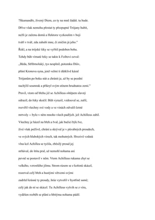 ?Skamandře, živený Diem, co ty na mně žádáš. tu hude.

Dříve však nemohu přestat ty přezpupné Trójany hubit,

nežli je zaženu domů a Hektora vyzkouším v boji

tváří v tvář, zda zahubí mne, či zničím já jeho."

Řekl, a na trójské šiky se vyřítil podoben bohu.

Tehdy bůh vírnaté řeky se takto k Foibovi ozval:

,,Běda, Stříbrnoluký, tys nesplnil, potomku Diův,

přání Kronova syna, jenž velmi ti důtklivě kázal

Trójanům po boku stát a chránit je, až by se pozdní

nachýlil soumrak a přikryl svým stínem hrudnatou zemi."

Pravil, vtom od břehu již se Achilleus oštěpem slavný

odrazil, do řeky skočil. Bůh vyrazil, vzdouval se, zuřil,

rozvířil všechny své vody a ve vinách odvalil četné

mrtvoly -- bylo v něm mnoho všech padlých. jež Achilleus zabil.

Všechny je házel na břeh a řval, jak bučící býk řve,

živé však pečlivě, chrání a skrýval je v půvabných proudech,

ve svých hlubokých vírech, tak mohutných. Hrozivě vzdutá

vlna kol Achillea se tyčila, zběsilý proud jej

strhával, do štítu pral, už nemohl nohama ani

pevně se postavil v něm. Vtom Achilleus rukama chyt se

velkého, vzrostlého jilmu. Strom rázem se z kořenů skácel,

rozerval celý břeh a hustými větvemi svými

zadržel krásné ty proudy, hráz vytvořil v bystřině samé;

celý jak do ní se skácel. Tu Achilleus vyšvih se z víru,

vyděšen rozběh se plání a hbitýma nohama pádil.
 