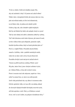 ?Cože se nikdo z bohů mě chudáka neujal, Die,

aby mě zachránil z řeky? Ať potom mě cokoli stihne!

Nikdo však z olympských bohů zde nenese takovou vinu,

jako má milená matka; ta lživě mě oklamávala,

ta mi říkala vždy, že jednou mě zahubí rychlé

Foibovy šípy zde, zde u hradeb vojáků trójských.

Kéž by mě Hektór byl sklál, rek nejlepší, který tu vyrost!

Tak by muž zdatný mě zabil a zdatnému odňal by výzbroj.

Teď však žalostnou smrtí mám zhynout, jak stanovil osud,

sevřen velikou řekou jak chlapeček, pastucha vepřů,

kterého bystřina strhne, když za bouře přechází přes ni."

Pravil, a vzápětí Pallas i Poseidón docela blízko

stanuli u Achillea, však v podobě smrtelných mužů,

rukou ho za ruku vzali a slovy ho povzbuzovali.

Poseidón chvějící zemí naň první začínal mluvit:

?Jenom se příliš nechvěj a nelekej, Péleův synu!

My přec, takoví bozi, jsme věrnými ochránci tvými,

já i Athéna Pallas, a Zeus dal svolení k tomu.

Proto ti souzeno není zde zahynout, aspoň ne v řece,

neboť ta ustane brzy, ty sám to na sobě poznáš.

Jestli však poslechneš nás, my dáme ti rozumnou radu:

Od této společné války své ruce dřív nevzdaluj, dokud

do slavných ílijských hradeb lid trójský nesevřeš zcela,

ačli kdo uprchne z nich. Pak ty, až Hektoru vezmeš

život, vrať se zas k lodím, my přejem ti dosáhnout slávy."
 
