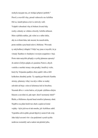 mohylu nasypat mu, až Achájci připraví pohřeb."

Pravil, a rozvířil vlny, proud vzdouval a na Achillea

řítil se, šuměl pěnou a krví a mrtvoly valil.

Vzápětí vzbouřené vlny té bohem živené řeky

rostly a dmuly se vzhůru a hrozily Achilla strhnout.

Héra vykřikla nahlas, jak velmi se o něho lekla,

aby ta zvířená řeka; tak mocná, ho neuchvátila,

proto milého syna hned osloví; Héfaista: ?Povstaň.

ty můj kulhavý chlapče! Vždyť my jsme si myslili, že je

vírnatý Xanthos ti vhodným i rovným soupeřem v boji.

Proto nám narychlo přispěj a vysílej plamenu spousty!

Já zatím k Zefyru půjdu a k jasnému Notovi, abych

vznítila z mořské strany vám prudký, bouřlivý vichr,

který by Trójanům padlým zbroj spálil i těla a šířil

kolkolem zhoubný požár. Ty zapaluj po březích Xanthu

stromy, plameny vrhej i na něj a vůbec se nedej

odvrátit od boje s ním ni lichotnou řečí ni hrozbou.

Neustaň dříve v svém hněvu, až já pak vykřiknu silným

hlasem a zavoláni tě, pak teprv zkroť nezmarný oheň!"

Řekla, a Héfaistos chystal hned strašlivé plameny ohně.

Nejdříve na pláni hořel ten oheň a spaloval četné

vojáky - bylo jich na ní tak mnoho, jež Achilleus zabil.

Vyprahla celá ta pláň, proud třpytivý zastavil tok svůj.

Jako když severní vítr v čas podzimní vysuší rychle

nedávno rozmoklý sad a radost má pěstitel jeho,
 
