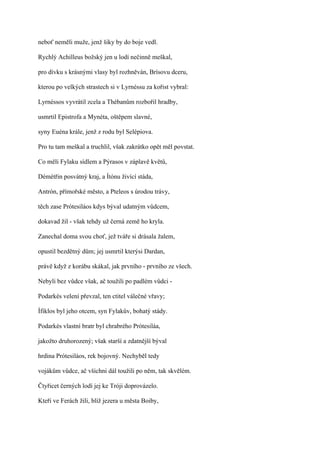 neboť neměli muže, jenž šiky by do boje vedl.

Rychlý Achilleus božský jen u lodí nečinně meškal,

pro dívku s krásnými vlasy byl rozhněván, Brísovu dceru,

kterou po velkých strastech si v Lyrnéssu za kořist vybral:

Lyrnéssos vyvrátil zcela a Thébanům rozbořil hradby,

usmrtil Epistrofa a Mynéta, oštěpem slavné,

syny Euéna krále, jenž z rodu byl Selépiova.

Pro tu tam meškal a truchlil, však zakrátko opět měl povstat.

Co měli Fylaku sídlem a Pýrasos v záplavě květů,

Démétřin posvátný kraj, a Ítónu živící stáda,

Antrón, přímořské město, a Pteleos s úrodou trávy,

těch zase Prótesiláos kdys býval udatným vůdcem,

dokavad žil - však tehdy už černá země ho kryla.

Zanechal doma svou choť, jež tváře si drásala žalem,

opustil bezdětný dům; jej usmrtil kterýsi Dardan,

právě když z korábu skákal, jak prvního - prvního ze všech.

Nebyli bez vůdce však, ač toužili po padlém vůdci -

Podarkés velení převzal, ten ctitel válečné vřavy;

Ífiklos byl jeho otcem, syn Fylakův, bohatý stády.

Podarkés vlastní bratr byl chrabrého Prótesiláa,

jakožto druhorozený; však starší a zdatnější býval

hrdina Prótesiláos, rek bojovný. Nechyběl tedy

vojákům vůdce, ač všichni dál toužili po něm, tak skvělém.

Čtyřicet černých lodí jej ke Tróji doprovázelo.

Kteří ve Ferách žili, blíž jezera u města Boiby,
 