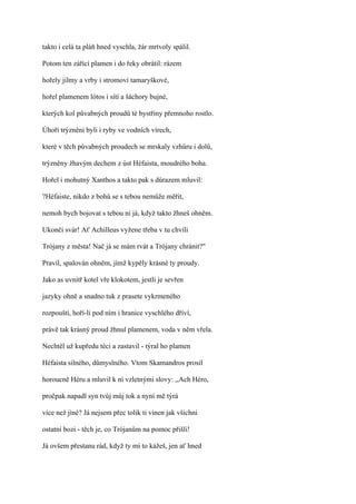 takto i celá ta pláň hned vyschla, žár mrtvoly spálil.

Potom ten zářící plamen i do řeky obrátil: rázem

hořely jilmy a vrby i stromoví tamaryškové,

hořel plamenem lótos i sítí a šáchory bujné,

kterých kol půvabných proudů té bystřiny přemnoho rostlo.

Úhoři trýzněni byli i ryby ve vodních vírech,

které v těch půvabných proudech se mrskaly vzhůru i dolů,

trýzněny žhavým dechem z úst Héfaista, moudrého boha.

Hořel i mohutný Xanthos a takto pak s důrazem mluvil:

?Héfaiste, nikdo z bohů se s tebou nemůže měřit,

nemoh bych bojovat s tebou ni já, když takto žhneš ohněm.

Ukonči svár! Ať Achilleus vyžene třeba v tu chvíli

Trójany z města! Nač já se mám rvát a Trójany chránit?"

Pravil, spalován ohněm, jímž kypěly krásné ty proudy.

Jako as uvnitř kotel vře klokotem, jestli je sevřen

jazyky ohně a snadno tuk z prasete vykrmeného

rozpouští, hoří-li pod ním i hranice vyschlého dříví,

právě tak krásný proud žhnul plamenem, voda v něm vřela.

Nechtěl už kupředu téci a zastavil - týral ho plamen

Héfaista silného, důmyslného. Vtom Skamandros prosil

horoucně Héru a mluvil k ní vzletnými slovy: ,,Ach Héro,

pročpak napadl syn tvůj můj tok a nyní mě týrá

více než jiné? Já nejsem přec tolik ti vinen jak všichni

ostatní bozi - těch je, co Trójanům na pomoc přišli!

Já ovšem přestanu rád, když ty mi to kážeš, jen ať hned
 