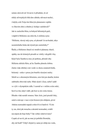 ustane zároveň on! Já navíc ti přísahám, že už

nikdy od trojských šiků den záhuby odvracet nechci,

i kdyby celá Trója tím hltavým plamenem vzplála

ve žhavém ohni a ohněm ji Achájci zažehávali!"

Jak to zaslechla Héra, ta bohyně bělostných paží,

vzápětí k Héfaistos zas mluvila, k milému synu:

?Héfaiste, slavný můj synu, už přestaň! Je nevhodné, abys

nesmrtelného boha tak trýznil pro smrtelníky!"

Řekla, a Héfaistos ihned své strašlivé plameny zhasil,

zpátky zas do krásných proudů se vrátily vzkypělé vlny.

Když byla Xanthova moc již potřena, přestali oba:

Héfaista zdržela Héra, ač ke Xanthu planula zlobou.

Zatím však obtížný svár vznik ve sboru ostatních bohů,

bolestný - srdce v prsou jim bouřilo různými směry.

Střetli se s ohromným hřmotem, zem širá jen duněla, kolem

zahřmělo obrovské nebe. Hluk slyšel i Zeus, neboť seděl

ve výši v olympském sídle. I zasmál se v milém svém srdci,

bavil se tím, když viděl, jak bozi se do sváru ženou.

Dlouho však nestáli stranou. Sám Arés, jenž proráží štíty,

začal a mávaje v ruce svým bronzovým oštěpem, první

Athénu nestoudně napad a mluvil k ní hanlivě: ?Cože

ty zas, drzá jak moucha a ukrutně nestoudná, svádíš

navzájem do boje bohy? Tak veliká vášeň tě ženo?

Copak už nevíš, jak na mne jsi pobídla Dioméda,

aby mě bodl? Vždyť zřejmě ty sama jsi oštěp mu vzala,
 