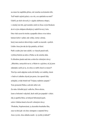 na mnes ho napřáhla přímo, mě zranilas na krásném těle.

Teď budeš zajisté pykat, a za vše, cos spáchala na mně!"

Udeřil, po těch slovech ji v aigidu zdobenou střapci,

v strašný ten štít, jejž nemůže zničit ni Zeus svým bleskem

do té svým oštěpem dlouhým ji udeřil krvavý Arés.

Ona však ucouvla trochu a popadla silnou svou rukou

kámen ležící v pláni, tak veliký, černý a drsný,

který tam mužové dávní kdys vsadili za mezník v polích.

Lítého Area jím tak do šíje práskla, až klesl.

Padl a sedm jiter tam zalehl, ve vlasech prach měl,

výzbroj řinčela na něm a Pallas se do smíchu dala.

S chloubou jásala nad ním a mluvila vzletnými slovy:

,,Blázínku, nemyslels na to, a říkám to s pýchou, oč já jsem

zdatnější, nežli jsi ty, že silou se měřit chceš se mnou?!

Tím bys moh odpykat zcela zlé kletby své rodičky, která

v hněvu ti záhubu chystá jen proto, žes opustil šiky

achájské, avšak bráníš teď Trójany nadmíru zpupné."

Toto pronesla Pallas a odvrátí zářící oči.

Za ruku Afrodíté pryč vedla ho, Diova dcera,

často a bolestně vzdychal, dech stěží jen popadal v chůzi.

Jak ji spatřila Héra, ta bohyně bělostných paží,

osloví Athénu hned a hovoří vzletnými slovy:

?Proboha, Nepřemožená, ty dceruško bouřného Dia,

zase ta drzá jak veš chce zástupem z urputné bitvy

Area vyvést, zlou záhubu mužů - ty rychle ji dohoň!"
 