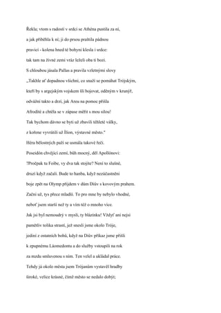 Řekla; vtom s radostí v srdci se Athéna pustila za ní,

a jak přiběhla k ní; ji do prsou praštila pádnou

pravicí - kolena hned té bohyni klesla i srdce:

tak tam na živné zemi vráz leželi oba ti bozi.

S chloubou jásala Pallas a pravila vzletnými slovy

,,Takhle ať dopadnou všichni, co snaží se pomáhat Trójským,

kteří by s argejským vojskem šli bojovat, oděným v krunýř,

odvážní takto a drzí, jak Areu na pomoc přišla

Afrodíté a chtěla se v zápase měřit s mou silou!

Tak bychom dávno se byti už zbavili téhleté války,

z kořene vyvrátili už Ílíon, výstavné město."

Héra bělostných paží se usmála takové řeči.

Poseidón chvějící zemí, bůh mocný, děl Apollónovi:

?Pročpak tu Foibe, vy dva tak stojíte? Není to slušné,

druzí když začali. Bude to hanba, když nezúčastněni

boje zpět na Olymp přijdem v dům Diův s kovovým prahem.

Začni už, tys přece mladší. To pro mne by nebylo vhodné,

neboť jsem starší než ty a vím též o mnoho více.

Jak jsi byI nemoudrý v mysli, ty blázínku! Vždyť ani nejsi

pamětliv tolika strastí, jež snesli jsme okolo Tróje,

jediní z ostatních bohů, když na Diův příkaz jsme přišli

k zpupnému Láomedontu a do služby vstoupili na rok

za mzdu smluvenou s ním. Ten velel a ukládal práce.

Tehdy já okolo města jsem Trójanům vystavěl hradby

široké, velice krásné, čímž město se nedalo dobýt;
 
