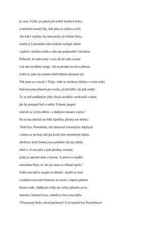ty zase, Foibe, jsi pásal jim lesklé loudavé krávy

a stráních lesnaté Ídy, kde plno je roklin a strží.

Ale když výplaty řas nám posly již útěšné Hóry,

strašlivý Láomedón nám tenkrát sveřepě odmít

vyplatit všechnu mzdu a oba nás propouštěl s hrozbou.

Pohrozil, že nám nohy i ruce dá do sebe svázat

a že nás na dálné výspy - dá na prodej zavézt a přitom

tvářil se, jako by nožem chtěl oběma uříznout uši.

Tak jsme se vraceli z Tróje, však se strašnou zlobou v svém srdci,

hněvem jsme planuli pro mzdu, již přislíbil, ale pak nedal.

Ty se teď poddaným jeho chceš zavděčit, nezkoušíš s námi,

jak by potupně byli a náhle Trójané zpupní

zničeni se svými dětmi i s řádnými ženami svými."

Na to mu odvětil zas bůh Apollón, přesný ten střelec:

?Jistě bys, Poseidóne, mě nenazval rozumným, kdybych

s tebou se do boje dal jen kvůli těm smrtelným lidem;

ubohým, kteří listům jsou podobní: bývají někdy

ohniví, života plní a jedí plodiny zemské,

jindy je opouští duše a hynou. A proto co nejdřív

zanechme boje, ať oni jen sami se střetají spolu."

Tohle mu řekl a nazpět se obrátil - styděl se totiž

s rodným otcovým bratrem se srazit v zápase pěstmi.

Sestra však, vládkyně zvěře, ho velice plísnila za to,

Artemis, bohyně lovu, a hanlivá slova mu řekla:

?Všemocný bože, chceš prchnout? Což nechal bys Poseidónovi
 