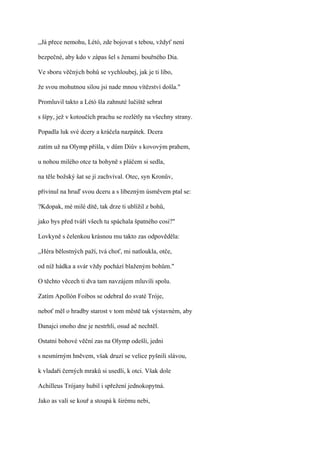,,Já přece nemohu, Létó, zde bojovat s tebou, vždyť není

bezpečné, aby kdo v zápas šel s ženami bouřného Dia.

Ve sboru věčných bohů se vychloubej, jak je ti libo,

že svou mohutnou silou jsi nade mnou vítězství došla."

Promluvil takto a Létó šla zahnuté lučiště sebrat

s šípy, jež v kotoučích prachu se rozlétly na všechny strany.

Popadla luk své dcery a kráčela nazpátek. Dcera

zatím už na Olymp přišla, v dům Diův s kovovým prahem,

u nohou milého otce ta bohyně s pláčem si sedla,

na těle božský šat se jí zachvíval. Otec, syn Kronův,

přivinul na hruď svou dceru a s líbezným úsměvem ptal se:

?Kdopak, mé milé dítě, tak drze ti ublížil z bohů,

jako bys před tváří všech tu spáchala špatného cosi?"

Lovkyně s čelenkou krásnou mu takto zas odpověděla:

,,Héra bělostných paží, tvá choť, mi natloukla, otče,

od níž hádka a svár vždy pochází blaženým bohům."

O těchto věcech ti dva tam navzájem mluvili spolu.

Zatím Apollón Foibos se odebral do svaté Tróje,

neboť měl o hradby starost v tom městě tak výstavném, aby

Danajci onoho dne je nestrhli, osud ač nechtěl.

Ostatní bohové věční zas na Olymp odešli, jedni

s nesmírným hněvem, však druzí se velice pyšnili slávou,

k vladaři černých mraků si usedli, k otci. Však dole

Achilleus Trójany hubil i spřežení jednokopytná.

Jako as valí se kouř a stoupá k širému nebi,
 