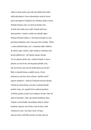 stihne-li město požár, jejž sešle naň někdy hněv bohů,

nářek pak připraví všem a přemnohým uchystá strasti,

právě tak připravil Trójským rek Achilleus nářek a strasti.

Stařičký Priamos stál v té chvíli na božské věži,

Achilla obrovitého tam uviděl: Trójané před ním

ihned prchali v zmatku a nikde mu nekladli odpor.

Priamos bolestně zalkal a z věže hned sestoupil na zem,

proslulým hlídačům velel, všem pod věží u hradby: ?Držte

v rukou dokořán brány, než v zmateném útěku vběhnou

do města vojáci všichni, vždyť tamhle je Achilleus žene

docela nablízku již - teď dojista nastane zhouba.

Až zas naberou dechu zde v ochraně hradeb, tu znova

přiražte za nimi dveře, tak bezpečně přilehlé; trnu,

aby ten hrozný muž sem do hradeb přece jen nevtrh."

Řekl, ti odemkli bránu a odtáhli závory. Dveře

poskytly po otevření všem ochranu. Apollón skočil

naproti Achilleovi - chtěl od Trójských odvrátit zhoubu.

Trójané do města přímo a do jeho vysokých hradeb

prchali z boje, zle vyprahlí žízní a pokrytí prachem.

Achilleus prudce je hnal svým oštěpem, divoký vztek mu

stále se hromadil v srdci, jak dychtil dosáhnout slávy.

Trójské vysoké hradby lid achájský tehdy by dobyl:

božského Agénora sám Foibos však do boje vybíd,

Anténorova syna - byl silný a beze vší hany;

jemu do srdce vložil bůh odvahu, po boku sám mu
 