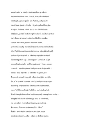 stanul, opřel se o dub a hustou mlhou se zakryl,

aby tím žalostnou smrt včas od něho odvrátit mohl.

Ale když Agénór spatřil tam Achilla, dobyvatele

měst, hned stanul a čekal a v hrudi mu bouřilo srdce.

Vzápětí, rozezlen velmi, děl ke své zmužilé duši:

?Běda mi, jestliže budu teď před silným Achillem prchat

tudy, kudy se ženou i ostatní v zběsilém zmatku,

dohoní mě i tak a jakožto zbabělce zhubí;

jestli však vojáky trójské dál ponechám ve zmatku běžet

před Achilleem a jinam se úprkem od městských hradeb

poženu ílijskou plání, až takto bych potom se dostal

na stráně pohoří Ídy a tam se pak v křovinách ukryl,

potom bych navečer mohl se vykoupat v řece a tam se

ochladit z hojného potu a zas bych se do Tróje vrátil -

nač ale milé mé srdce se o tomhle rozjímat jalo?

Jenom ať nespatří mne, jak od města utíkám na pláň,

jen ať se nepustí za mnou a nechytne úprkem rychlým!

Potom by nebylo možno již uniknout osudné smrti,

neboť přílišnou silou je Achilleus nad všechny lidi.

Jestli však před městskou hradbou se tady naň vyřítím, mohu ...

Lze přec kovovým hrotem i jej snad na těle zranit,

má jen jediný život a lidé říkají, že je smrtelný -

Kronovec Zeus mu ovšem dopřává slávy."

Řekl, a na Achillea tam čekal přikrčen; srdce

zmužilé nutkalo ho, aby s rekem se do boje pustil.
 
