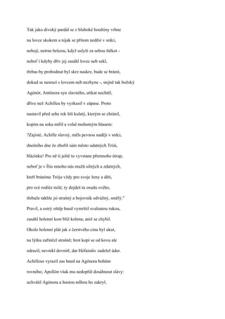Tak jako divoký pardál se z hluboké houštiny vrhne

na lovce skokem a nijak se přitom neděsí v srdci,

nebojí, netrne hrůzou, když uslyší za sebou štěkot -

neboť i kdyby dřív jej zasáhl lovec neb sekl,

třebas by probodnut byl skrz naskrz, bude se bránit,

dokud se nesrazí s lovcem neb nezhyne -, stejně tak božský

Agénór, Anténora syn slavného, utíkat nechtěl,

dříve než Achillea by vyzkusil v zápase. Proto

nastavil před sebe rek štít kulatý, kterým se chránil,

kopím na soka mířil a volal mohutným hlasem:

?Zajisté, Achille slavný, měls pevnou naději v srdci,

dnešního dne že zboříš sám město udatných Tróů,

blázínku! Pro ně ti ještě tu vyvstane přemnoho útrap,

neboť je v Íliu mnoho nás mužů silných a zdatných,

kteří bráníme Tróju vždy pro svoje ženy a děti,

pro své rodiče milé; ty dojdeš tu osudu svého,

třebaže takhle jsi strašný a bojovník odvážný, smělý."

Pravil, a ostrý oštěp hned vymrštil svalnatou rukou,

zasáhl holenní kost blíž kolena, aniž se chybil.

Okolo holenní plát jak z čerstvého cínu byl ukut,

na lýtku zařinčel strašně; hrot kopí se od kovu ale

odrazil, nevnikl dovnitř, dar Héfaistův zadržel úder.

Achilleus vyrazil zas hned na Agénora bohům

rovného; Apollón však mu nedopřál dosáhnout slávy:

uchvátil Agénora a hustou mlhou ho zakryl,
 